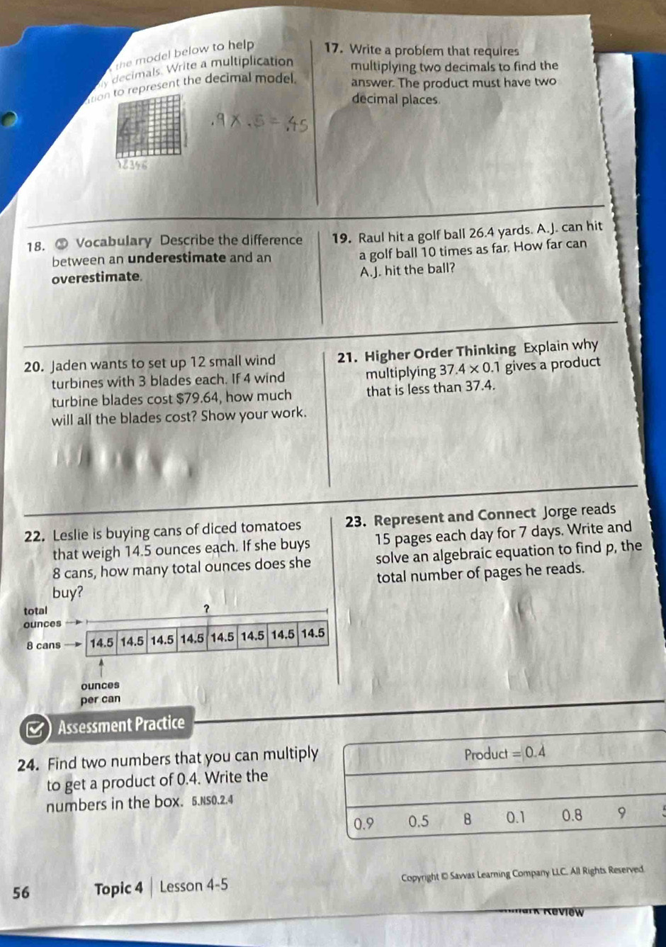 the model below to help . 17. Write a problem that requires
y decimals. Write a multiplication multiplying two decimals to find the 
tion to represent the decimal model. answer. The product must have two 
decimal places 
18. ③ Vocabulary Describe the difference 19. Raul hit a golf ball 26.4 yards. A.J. can hit 
between an underestimate and an 
a golf ball 10 times as far. How far can 
overestimate. 
A.J. hit the ball? 
20. Jaden wants to set up 12 small wind 21. Higher Order Thinking Explain why 
turbines with 3 blades each. If 4 wind multiplying 37.4* 0.1 gives a product 
turbine blades cost $79.64, how much that is less than 37.4. 
will all the blades cost? Show your work. 
22. Leslie is buying cans of diced tomatoes 23. Represent and Connect Jorge reads 
that weigh 14.5 ounces each. If she buys 15 pages each day for 7 days. Write and
8 cans, how many total ounces does she solve an algebraic equation to find p, the 
buy? total number of pages he reads. 
total 
？ 
ounces
8 cans 14.5 14.5 14.5 14.5 14.5 14.5 14.5 14.5
ounces
per can 
) Assessment Practice 
24. Find two numbers that you can multiply Product =0.4
to get a product of 0.4. Write the 
numbers in the box. 5.NS0.2.4
0.9 0.5 B 0.1 0.8 9 
56 Topic 4 Lesson 4-5 Copyright 1 Savvas Learning Company LLC. All Rights Reserved 
view