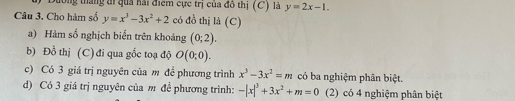 Duờng tháng đi qua hai điểm cực trị của đô thị (C) là y=2x-1. 
Câu 3. Cho hàm số y=x^3-3x^2+2 có đồ thị là (C)
a) Hàm số nghịch biến trên khoảng (0;2). 
b) Đồ thị (C) đi qua gốc toạ độ O(0;0). 
c) Có 3 giá trị nguyên của m để phương trình x^3-3x^2=m có ba nghiệm phân biệt.
d) Có 3 giá trị nguyên của m để phương trình: -|x|^3+3x^2+m=0 (2) có 4 nghiệm phân biệt