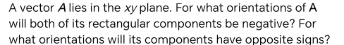 A vector A lies in the xyplane. For what orientations of A 
will both of its rectangular components be negative? For 
what orientations will its components have opposite signs?