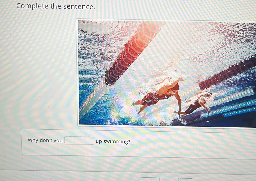 Complete the sentence. 
Why don't you up swimming?