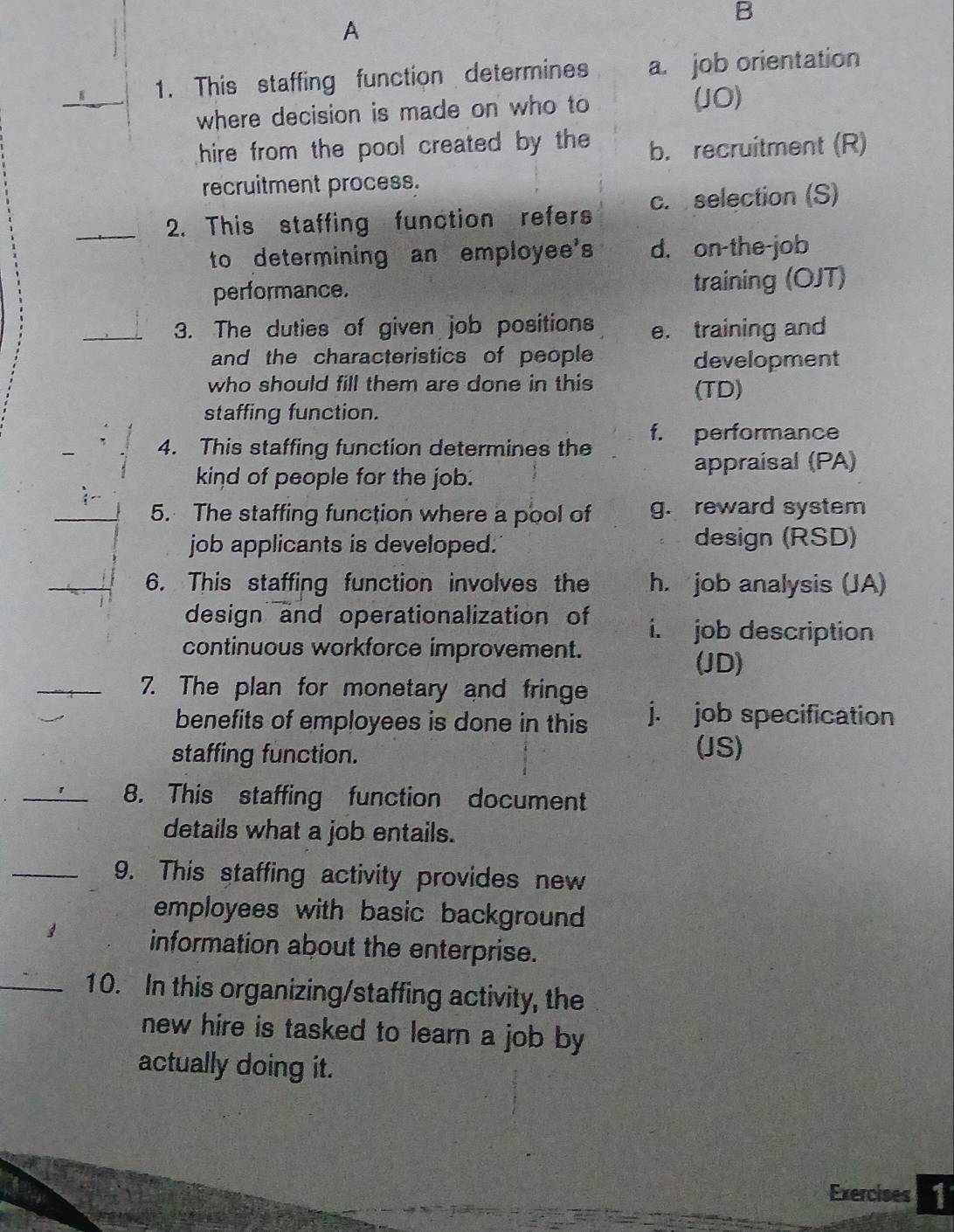 A
_
1. This staffing function determines a. job orientation
where decision is made on who to (JO)
hire from the pool created by the b. recruitment (R)
recruitment process.
_2. This staffing function refers c. selection (S)
to determining an employee's d. on-the-job
performance. training (OJT)
_3. The duties of given job positions e. training and
and the characteristics of people development
who should fill them are done in this (TD)
staffing function.
4. This staffing function determines the f. performance
kind of people for the job.
appraisal (PA)
_5. The staffing function where a pool of g. reward system
job applicants is developed. design (RSD)
_6. This staffing function involves the h. job analysis (JA)
design and operationalization of i. job description
continuous workforce improvement. (JD)
_7. The plan for monetary and fringe
benefits of employees is done in this j. job specification
staffing function.
(JS)
_8. This staffing function document
details what a job entails.
_9. This staffing activity provides new
employees with basic background 
information about the enterprise.
_10. In this organizing/staffing activity, the
new hire is tasked to learn a job by
actually doing it.
Exercises 1