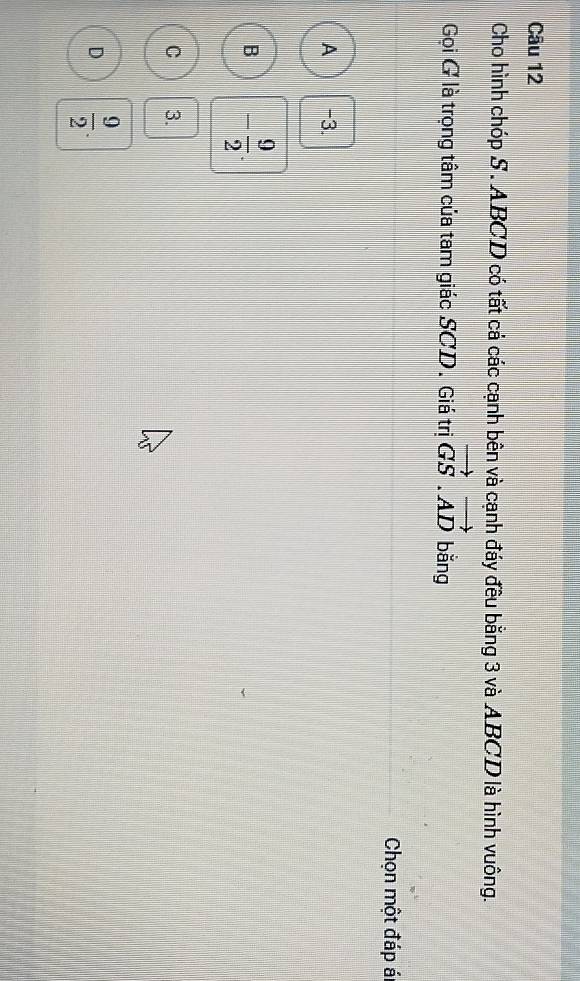 Cho hình chóp S . ABCD có tất cá các cạnh bên và cạnh đáy đều bằng 3 và ABCD là hình vuông.
Gọi G là trọng tâm của tam giác SCD. Giá trị vector GS.vector AD bǎng
Chọn một đáp á
A -3.
B - 9/2 .
C 3.
D  9/2 .