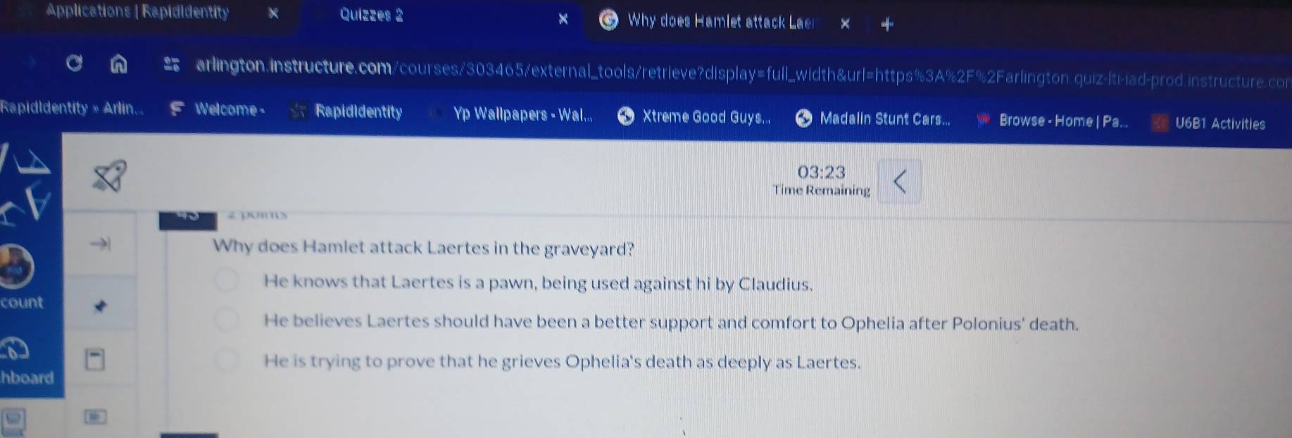Applications | Rapididentity Quizzes 2 Why does Hamlet attack Laei
arlington.instructure.com/courses/303465/external_tools/retrieve?display=full_width&url=https%3A%2F%2Farlington.quiz-|ti-iad-prod.instructure.con
Rapididentity » Arlin, Welcome - Rapididentity Yp Wallpapers - Wal.., Xtreme Good Guys... Madalin Stunt Cars... Browse - Home | Pa... U6B1 Activities
03:23 
Time Remaining
t0 < p·ns
Why does Hamlet attack Laertes in the graveyard?
 He knows that Laertes is a pawn, being used against hi by Claudius.
count
He believes Laertes should have been a better support and comfort to Ophelia after Polonius' death.
He is trying to prove that he grieves Ophelia's death as deeply as Laertes.
hboard