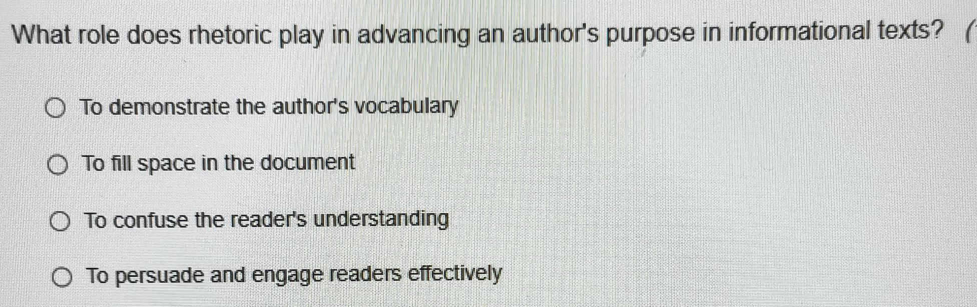 What role does rhetoric play in advancing an author's purpose in informational texts? (
To demonstrate the author's vocabulary
To fill space in the document
To confuse the reader's understanding
To persuade and engage readers effectively