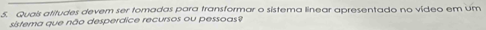 Quais atitudes devem ser tomadas para transformar o sistema linear apresentado no vídeo em um 
sistema que não desperdice recursos ou pessoas?