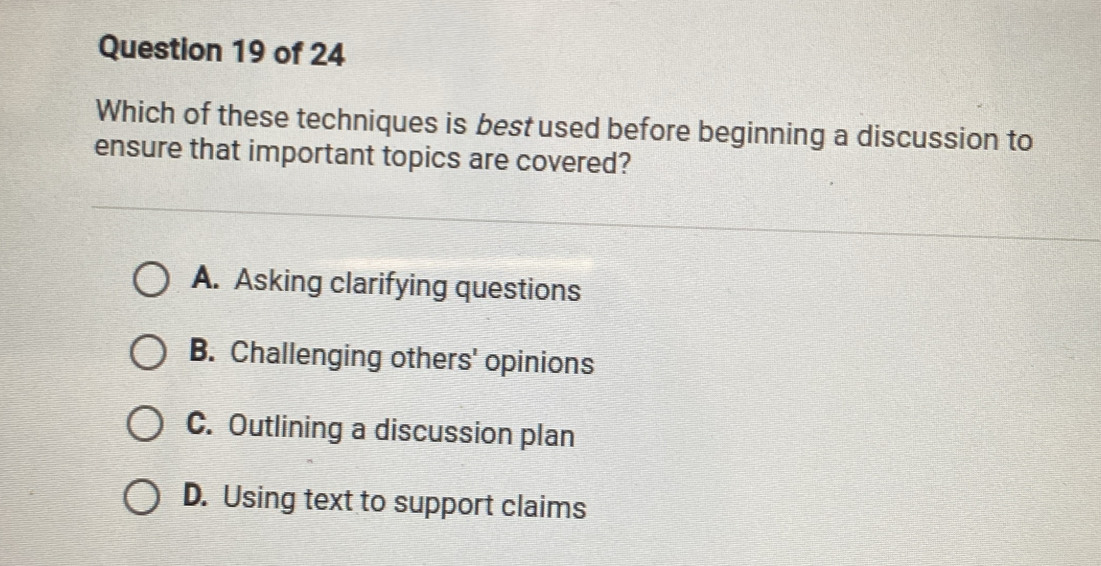 Which of these techniques is best used before beginning a discussion to
ensure that important topics are covered?
A. Asking clarifying questions
B. Challenging others' opinions
C. Outlining a discussion plan
D. Using text to support claims