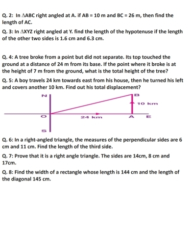 2: In △ ABC right angled at A. if AB=10m and BC=26m , then find the 
length of AC. 
: In 
Q. 3 △ XYZ right angled at Y. find the length of the hypotenuse if the length 
of the other two sides is 1.6 cm and 6.3 cm. 
Q. 4: A tree broke from a point but did not separate. Its top touched the 
ground at a distance of 24 m from its base. If the point where it broke is at 
the height of 7 m from the ground, what is the total height of the tree? 
Q. 5: A boy travels 24 km towards east from his house, then he turned his left 
and covers another 10 km. Find out his total displacement? 
Q. 6: In a right-angled triangle, the measures of the perpendicular sides are 6
cm and 11 cm. Find the length of the third side. 
Q. 7: Prove that it is a right angle triangle. The sides are 14cm, 8 cm and
17cm. 
Q. 8: Find the width of a rectangle whose length is 144 cm and the length of 
the diagonal 145 cm.