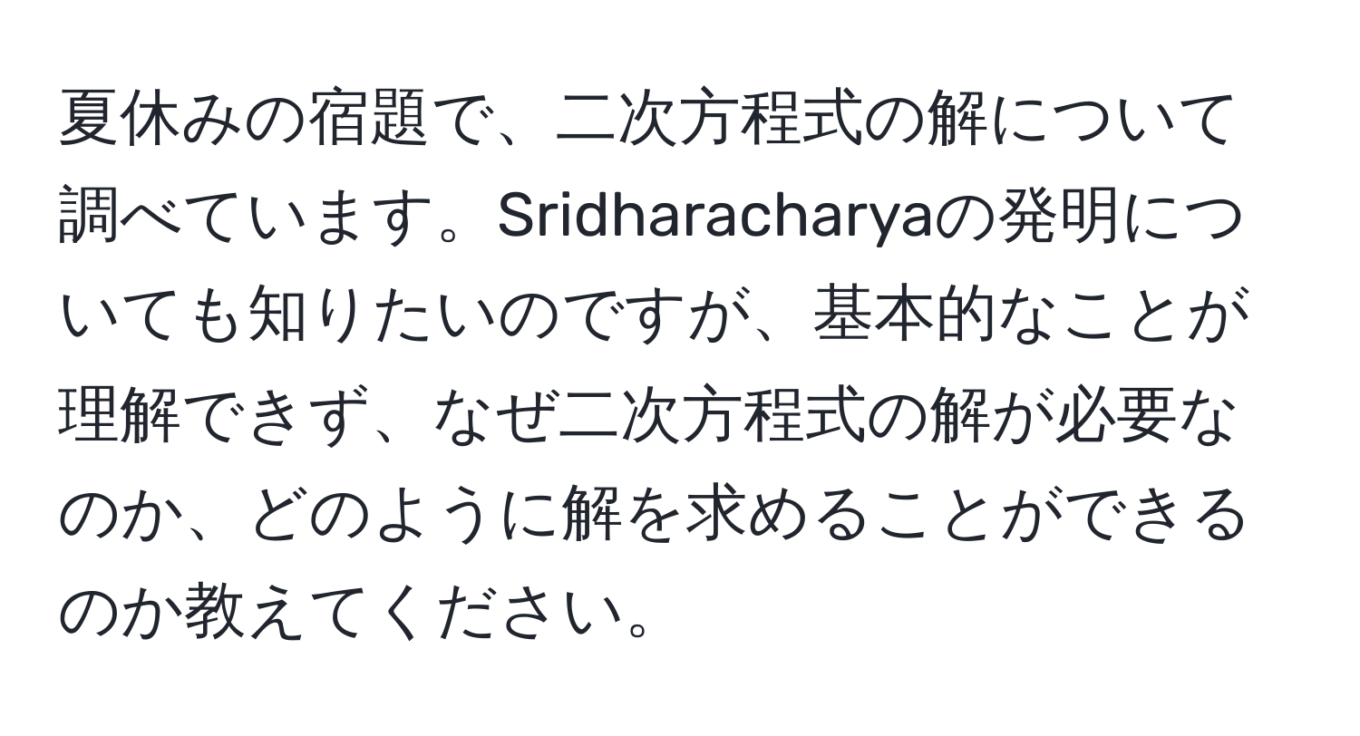 夏休みの宿題で、二次方程式の解について調べています。Sridharacharyaの発明についても知りたいのですが、基本的なことが理解できず、なぜ二次方程式の解が必要なのか、どのように解を求めることができるのか教えてください。