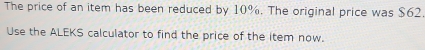 The price of an item has been reduced by 10%. The original price was $62. 
Use the ALEKS calculator to find the price of the item now.