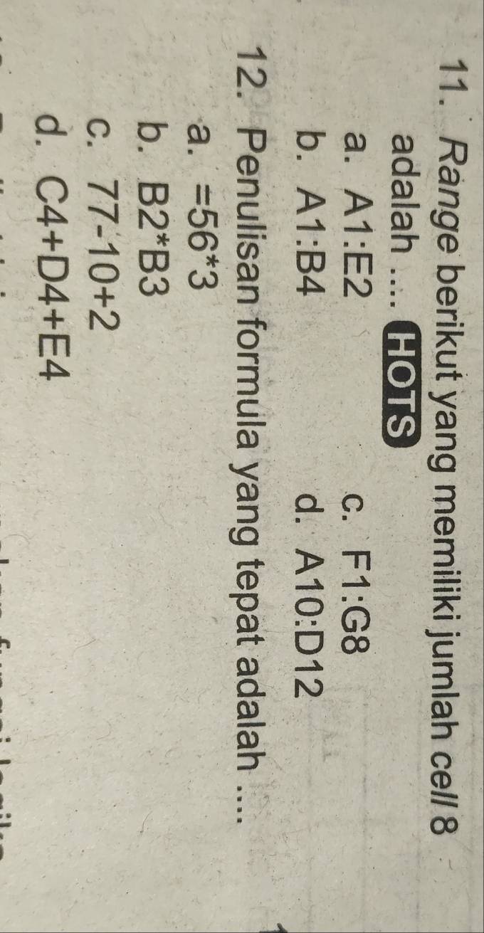 Range berikut yang memiliki jumlah cell 8
adalah .... HOTS
a. A1:E2 C. F1:G8
b. A1:B4 d. A10:D12
12. Penulisan formula yang tepat adalah ....
a. =56*3
b. B2^*B3
C. 77-10+2
d. C4+D4+E4