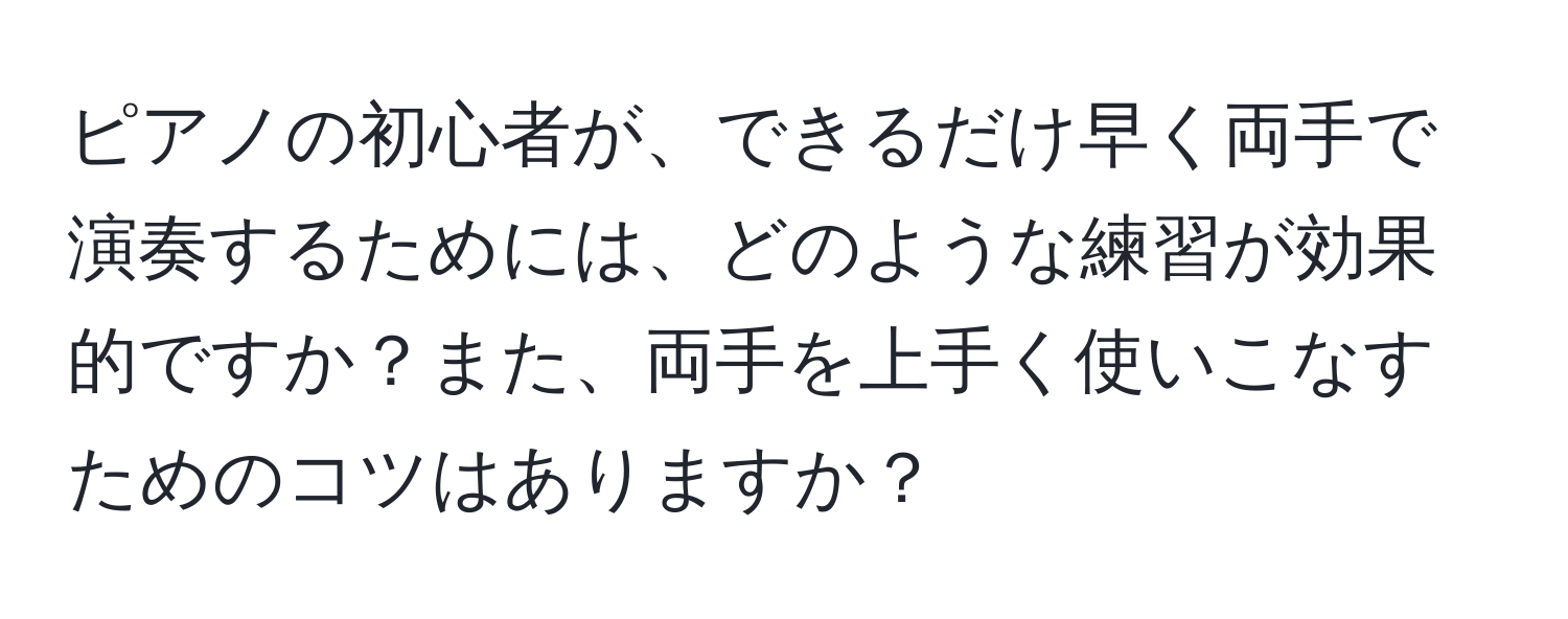 ピアノの初心者が、できるだけ早く両手で演奏するためには、どのような練習が効果的ですか？また、両手を上手く使いこなすためのコツはありますか？