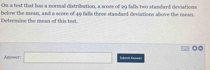 On a test that has a normal distribution, a score of 29 falls two standard deviations 
below the mean, and a score of 49 falls three standard deviations above the mean. 
Determine the mean of this test. 
Answer: □ Submit Answer