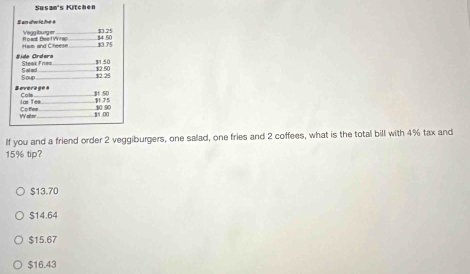 Susan's Kitchen
S andwiche s
Vegglburg er _ $3.25
Roast BeefWrap_ $4 50
Ham and Cheese _ $3.75
Síde Orders
Steak Fries _ $1 50
Salad _ $2 50
Soup _ $2 25
Boverages
Cola _ $1 50
lce Tea_ $1.75
Coffee_ $0 90
Water_ $1.00
If you and a friend order 2 veggiburgers, one salad, one fries and 2 coffees, what is the total bill with 4% tax and
15% tip?
$13.70
$14.64
$15.67
$16.43