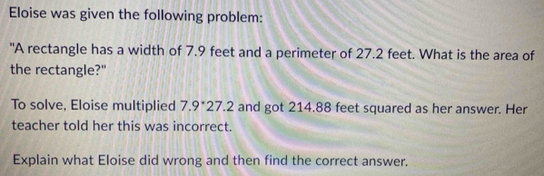 Eloise was given the following problem: 
"A rectangle has a width of 7.9 feet and a perimeter of 27.2 feet. What is the area of 
the rectangle?" 
To solve, Eloise multiplied 7.9*27.2 and got 214.88 feet squared as her answer. Her 
teacher told her this was incorrect. 
Explain what Eloise did wrong and then find the correct answer.