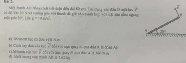 Một thanh AB đồng chất tiết điện đều dài 80 cm. Tác dụng vào đầu B một lực overline F
overline F
có độ lớn 20 N và vuỡng góc với thanh để giữ cho thanh hợp với mặt sản nằm ngang B 
một góc 30°. Lây g=10m/s^2. 
A 30°
a) Moment lực có đơn vị là N. m. 
b) Cách tay đòn của lực vector F đổi với trục quay đi qua đầu A là đoạn AB
e) Mômen của lực overline F đổi với trục quay đi qua đầu A là 160 N. m
d) khổi lượng của thanh AB là 4,62 kg