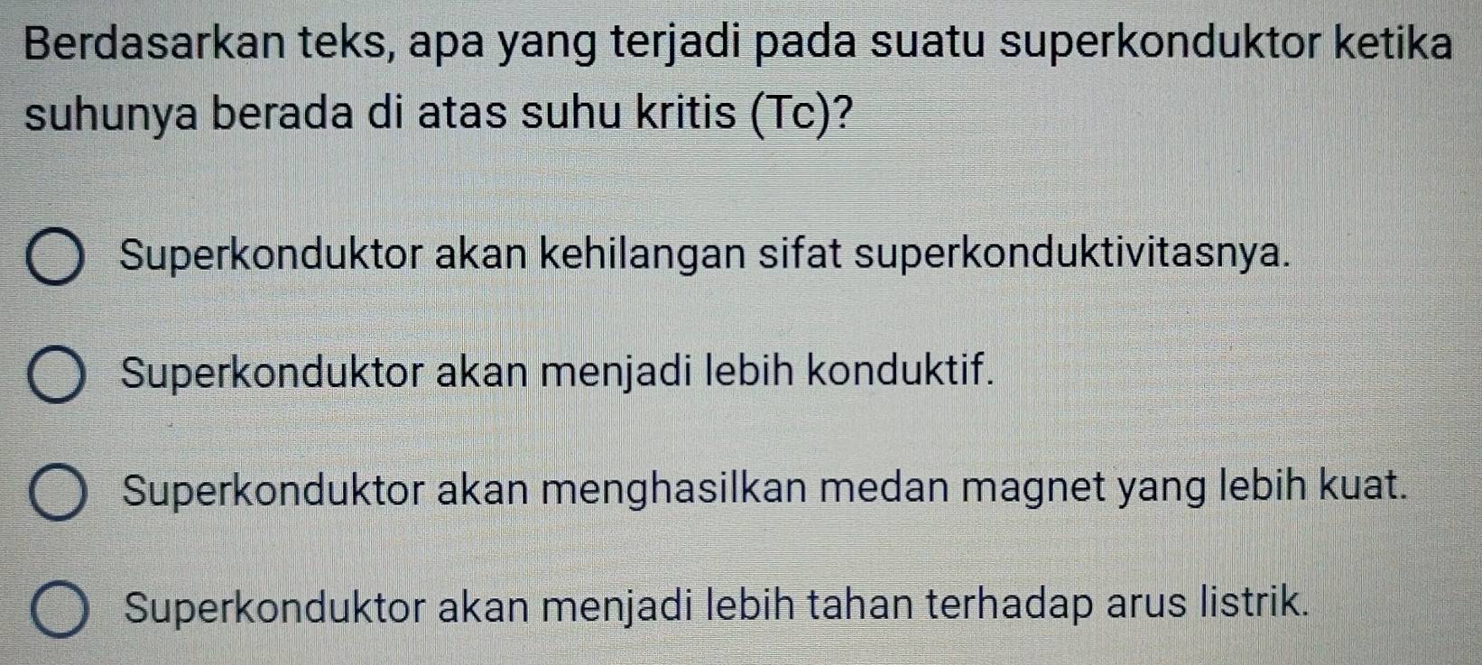 Berdasarkan teks, apa yang terjadi pada suatu superkonduktor ketika
suhunya berada di atas suhu kritis (Tc)?
Superkonduktor akan kehilangan sifat superkonduktivitasnya.
Superkonduktor akan menjadi lebih konduktif.
Superkonduktor akan menghasilkan medan magnet yang lebih kuat.
Superkonduktor akan menjadi lebih tahan terhadap arus listrik.