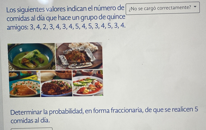 Los siguientes valores indican el número de ¿No se cargó correctamente? 
comidas al día que hace un grupo de quince 
amigos: 3, 4, 2, 3, 4, 3, 4, 5, 4, 5, 3, 4, 5, 3, 4. 
Determinar la probabilidad, en forma fraccionaria, de que se realicen 5
comidas al día.