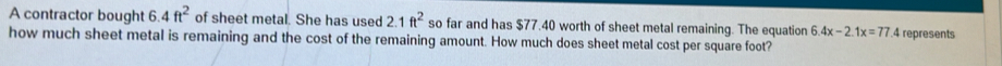 A contractor bought 6.4ft^2 of sheet metal. She has used 2.1ft^2 so far and has $77.40 worth of sheet metal remaining. The equation 6.4x-2.1x=77.4 represents 
how much sheet metal is remaining and the cost of the remaining amount. How much does sheet metal cost per square foot?