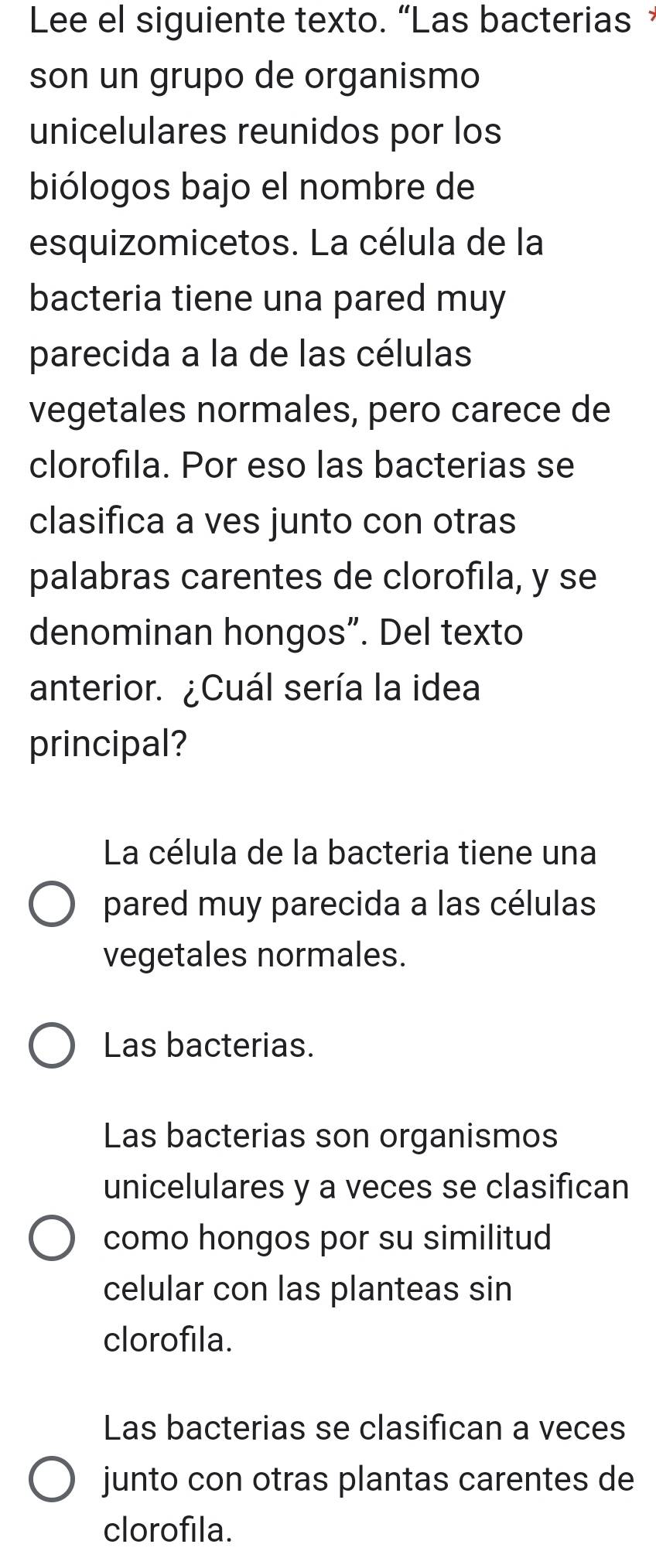 Lee el siguiente texto. “Las bacterias，
son un grupo de organismo
unicelulares reunidos por los
biólogos bajo el nombre de
esquizomicetos. La célula de la
bacteria tiene una pared muy
parecida a la de las células
vegetales normales, pero carece de
clorofila. Por eso las bacterias se
clasifica a ves junto con otras
palabras carentes de clorofila, y se
denominan hongos”. Del texto
anterior. ¿Cuál sería la idea
principal?
La célula de la bacteria tiene una
pared muy parecida a las células
vegetales normales.
Las bacterias.
Las bacterias son organismos
unicelulares y a veces se clasifican
como hongos por su similitud
celular con las planteas sin
clorofila.
Las bacterias se clasifican a veces
junto con otras plantas carentes de
clorofila.