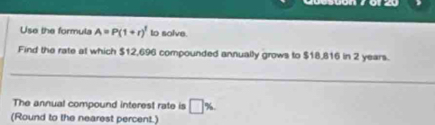 Use the formula A=P(1+r)^1 to solve. 
Find the rate at which $12,696 compounded annually grows to $18,816 in 2 years. 
_ 
The annual compound interest rate is □ %
(Round to the nearest percent.)