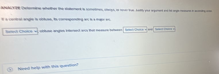 ai ze Determine whether the statement is sometimes, olways, or never true. Justify your argument and list angle measures in ascending ordes 
I a cenizal angle is obluse, its corresponding arc is a major arc. 
Select Choice obluse angies intersect arcs that measure between . Select Choice and Select Choice 
Need help with this question?