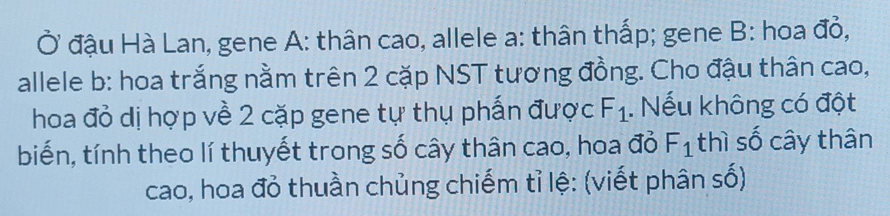 Ở đậu Hà Lan, gene A: thân cao, allele a: thân thấp; gene B: hoa đỏ, 
allele b: hoa trắng nằm trên 2 cặp NST tương đồng. Cho đậu thân cao, 
hoa đỏ dị hợp về 2 cặp gene tự thụ phấn được F_1. Nếu không có đột 
biến, tính theo lí thuyết trong số cây thân cao, hoa đỏ F_1 thì số cây thân 
cao, hoa đỏ thuần chủng chiếm tỉ lệ: (viết phân số)