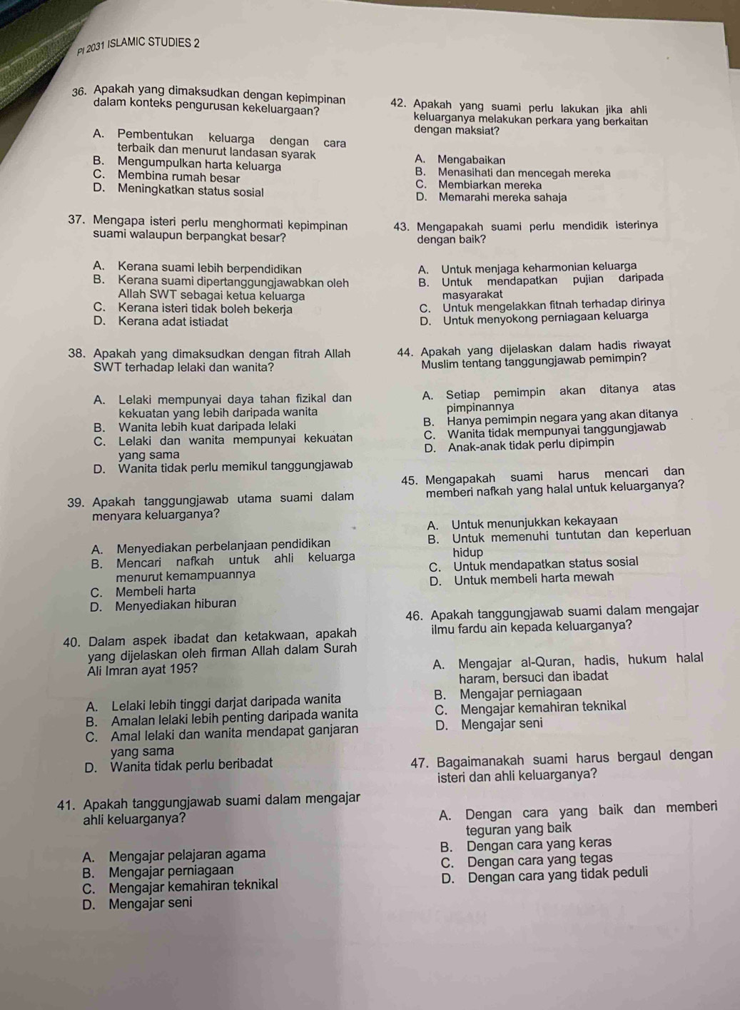 PI 2031 ISLAMIC STUDIES 2
36. Apakah yang dimaksudkan dengan kepimpinan 42. Apakah yang suami perlu lakukan jika ahli
dalam konteks pengurusan kekeluargaan? keluarganya melakukan perkara yang berkaitan
dengan maksiat?
A. Pembentukan keluarga dengan cara
terbaik dan menurut landasan syarak A. Mengabaikan
B. Mengumpulkan harta keluarga B. Menasihati dan mencegah mereka
C. Membina rumah besar C. Membiarkan mereka
D. Meningkatkan status sosial D. Memarahi mereka sahaja
37. Mengapa isteri perlu menghormati kepimpinan 43. Mengapakah suami perlu mendidik isterinya
suami walaupun berpangkat besar? dengan baik?
A. Kerana suami lebih berpendidikan A. Untuk menjaga keharmonian keluarga
B. Kerana suami dipertanggungjawabkan oleh B. Untuk mendapatkan pujian daripada
Allah SWT sebagai ketua keluarga masyarakat

C. Kerana isteri tidak boleh bekerja C. Untuk mengelakkan fitnah terhadap dirinya
D. Kerana adat istiadat D. Untuk menyokong perniagaan keluarga
38. Apakah yang dimaksudkan dengan fitrah Allah 44. Apakah yang dijelaskan dalam hadis riwayat
SWT terhadap lelaki dan wanita? Muslim tentang tanggungjawab pemimpin?
A. Lelaki mempunyai daya tahan fizikal dan A. Setiap pemimpin akan ditanya atas
kekuatan yang lebih daripada wanita pimpinannya
B. Wanita lebih kuat daripada lelaki B. Hanya pemimpin negara yang akan ditanya
C. Lelaki dan wanita mempunyai kekuatan C. Wanita tidak mempunyai tanggungjawab
yang sama D. Anak-anak tidak perlu dipimpin
D. Wanita tidak perlu memikul tanggungjawab
45. Mengapakah suami harus mencari dan
39. Apakah tanggungjawab utama suami dalam memberi nafkah yang halal untuk keluarganya?
menyara keluarganya?
A. Untuk menunjukkan kekayaan
A. Menyediakan perbelanjaan pendidikan B. Untuk memenuhi tuntutan dan keperluan
B. Mencari nafkah untuk ahli keluarga hidup
menurut kemampuannya C. Untuk mendapatkan status sosial
C. Membeli harta D. Untuk membeli harta mewah
D. Menyediakan hiburan
46. Apakah tanggungjawab suami dalam mengajar
40. Dalam aspek ibadat dan ketakwaan, apakah ilmu fardu ain kepada keluarganya?
yang dijelaskan oleh firman Allah dalam Surah
Ali Imran ayat 195? A. Mengajar al-Quran, hadis, hukum halal
haram, bersuci dan ibadat
A. Lelaki lebih tinggi darjat daripada wanita B. Mengajar perniagaan
B. Amalan lelaki lebih penting daripada wanita C. Mengajar kemahiran teknikal
C. Amal lelaki dan wanita mendapat ganjaran D. Mengajar seni
yang sama
D. Wanita tidak perlu beribadat 47. Bagaimanakah suami harus bergaul dengan
isteri dan ahli keluarganya?
41. Apakah tanggungjawab suami dalam mengajar
ahli keluarganya?
A. Dengan cara yang baik dan memberi
teguran yang baik
A. Mengajar pelajaran agama B. Dengan cara yang keras
B. Mengajar perniagaan C. Dengan cara yang tegas
C. Mengajar kemahiran teknikal D. Dengan cara yang tidak peduli
D. Mengajar seni