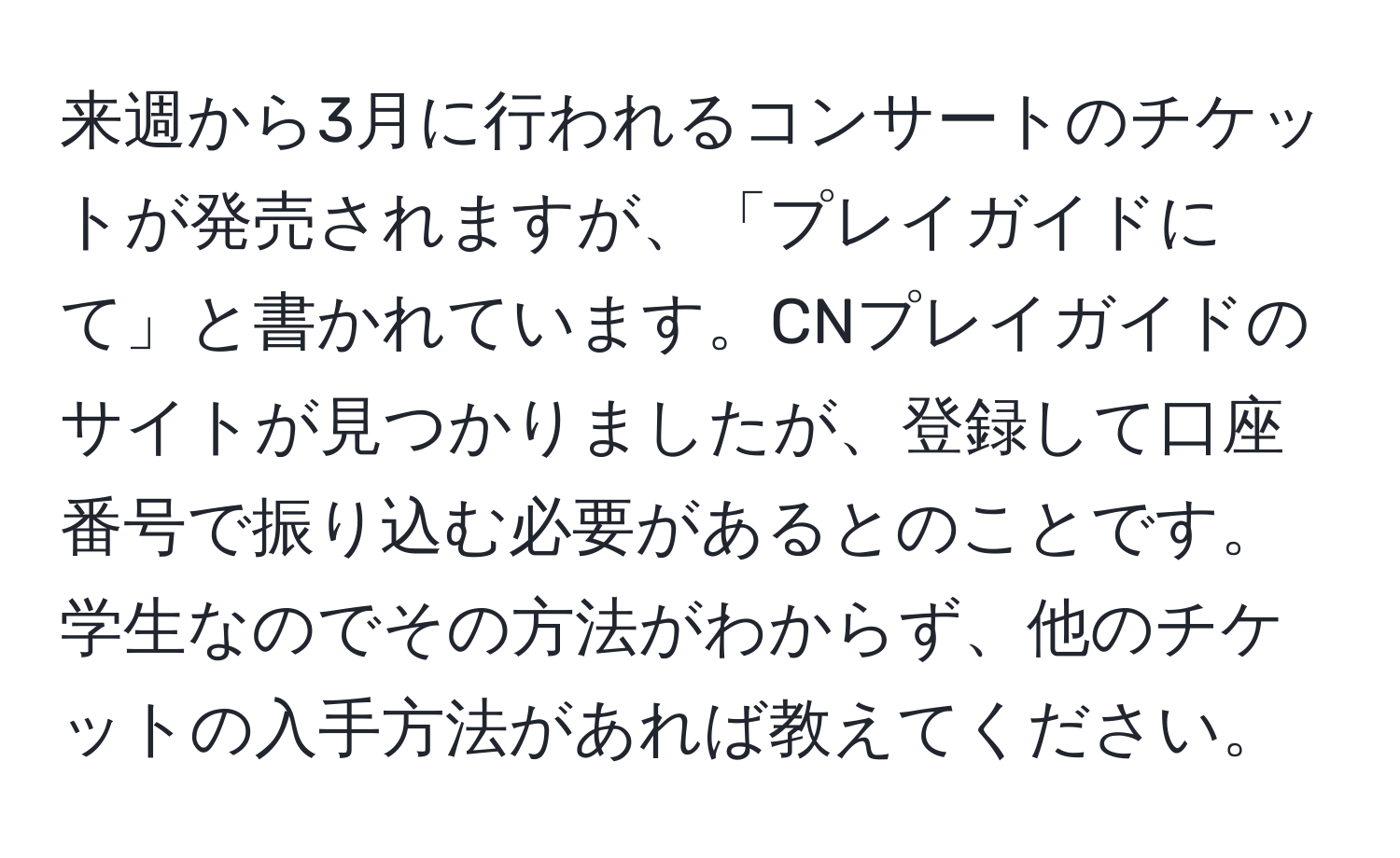 来週から3月に行われるコンサートのチケットが発売されますが、「プレイガイドにて」と書かれています。CNプレイガイドのサイトが見つかりましたが、登録して口座番号で振り込む必要があるとのことです。学生なのでその方法がわからず、他のチケットの入手方法があれば教えてください。