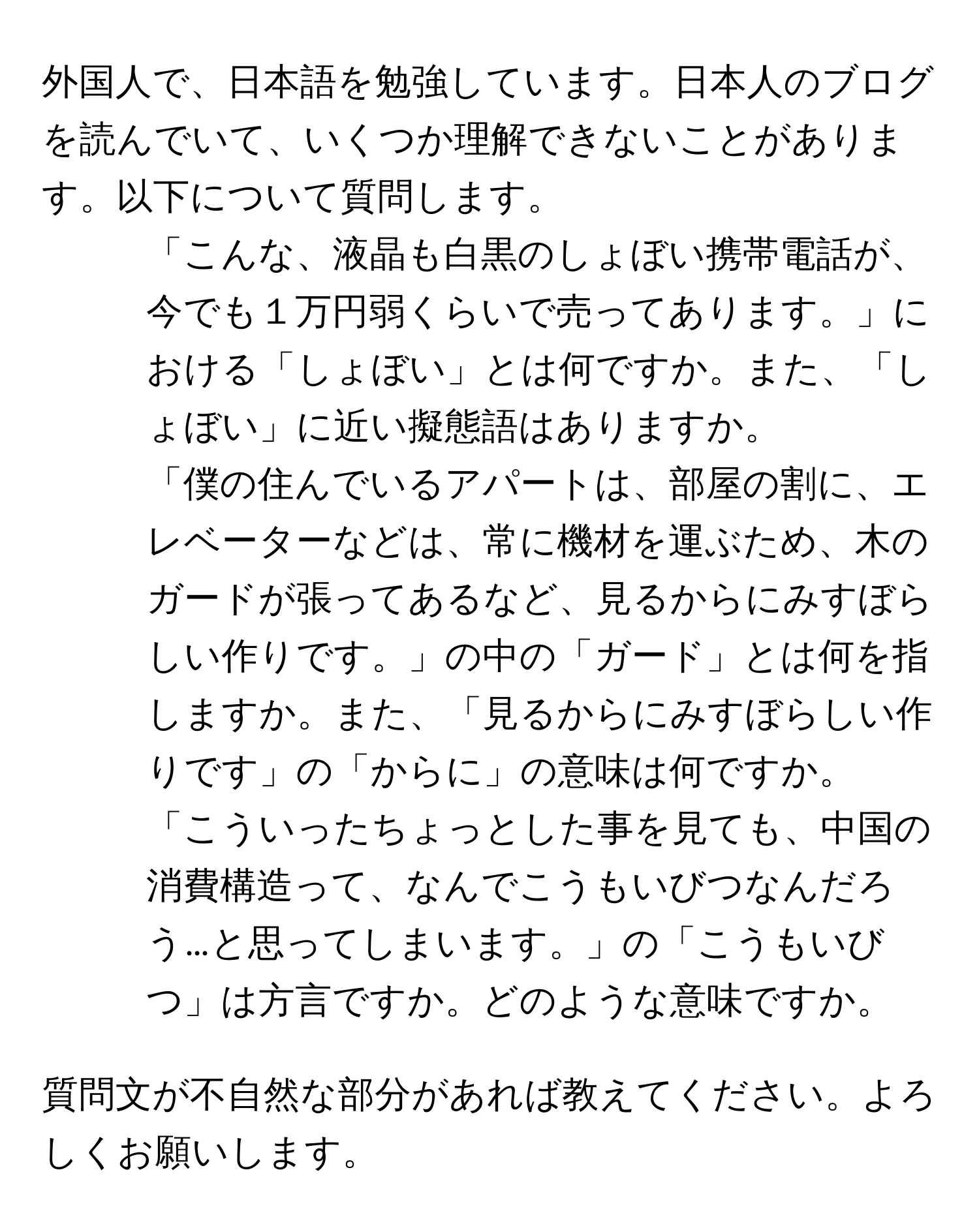 外国人で、日本語を勉強しています。日本人のブログを読んでいて、いくつか理解できないことがあります。以下について質問します。

1. 「こんな、液晶も白黒のしょぼい携帯電話が、今でも１万円弱くらいで売ってあります。」における「しょぼい」とは何ですか。また、「しょぼい」に近い擬態語はありますか。

2. 「僕の住んでいるアパートは、部屋の割に、エレベーターなどは、常に機材を運ぶため、木のガードが張ってあるなど、見るからにみすぼらしい作りです。」の中の「ガード」とは何を指しますか。また、「見るからにみすぼらしい作りです」の「からに」の意味は何ですか。

3. 「こういったちょっとした事を見ても、中国の消費構造って、なんでこうもいびつなんだろう…と思ってしまいます。」の「こうもいびつ」は方言ですか。どのような意味ですか。

質問文が不自然な部分があれば教えてください。よろしくお願いします。