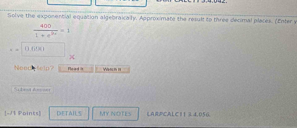 Solve the exponential equation algebraically, Approximate the result to three decimal places. (Enter y
 400/1+e^(9x) =1
x= 0.690
Need Help? Read It Watch It 
Submit Answer 
[-/1 Points] DETAILS MY NOTES LARPCALC11 3.4.056.
