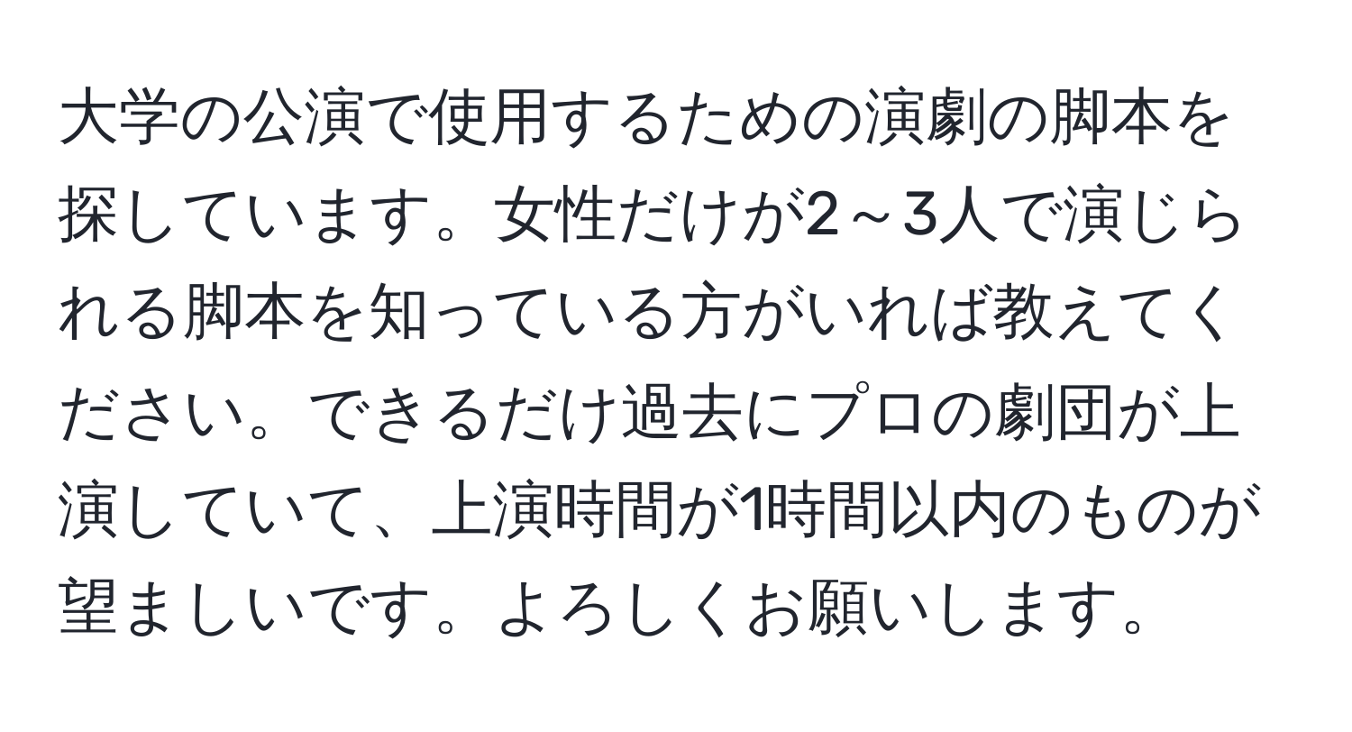 大学の公演で使用するための演劇の脚本を探しています。女性だけが2～3人で演じられる脚本を知っている方がいれば教えてください。できるだけ過去にプロの劇団が上演していて、上演時間が1時間以内のものが望ましいです。よろしくお願いします。