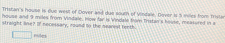 Tristan's house is due west of Dover and due south of Vindale. Dover is 5 miles from Tristar 
house and 9 miles from Vindale. How far is Vindale from Tristan's house, measured in a 
straight line? If necessary, round to the nearest tenth.
□ miles