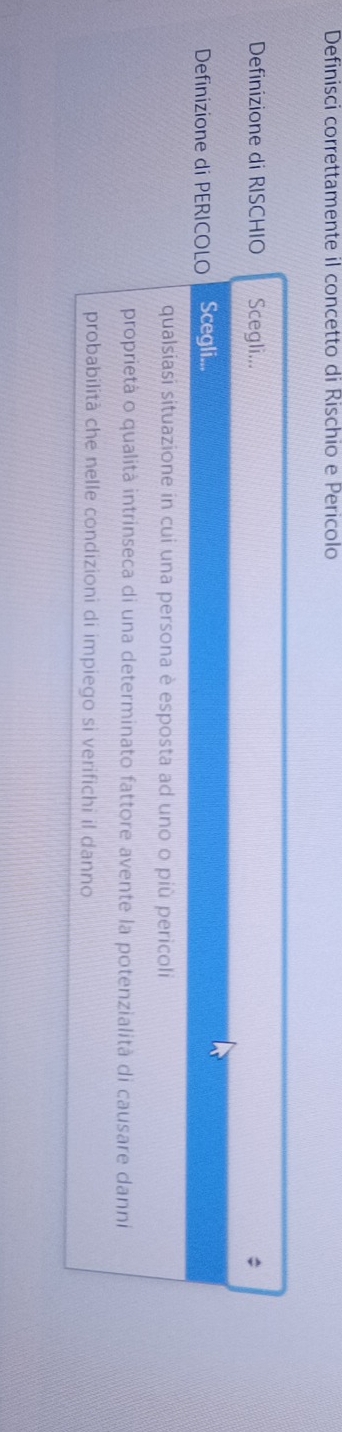 Definisci correttamente il concetto di Rischio e Pericolo 
Definizione di RISCHIO Scegli... 
Definizione di PERICOLO Scegli... 
qualsiasi situazione in cui una persona è esposta ad uno o più pericoli 
proprietà o qualità intrinseca di una determinato fattore avente la potenzialità di causare danni 
probabilità che nelle condizioni di impiego si verifichi il danno