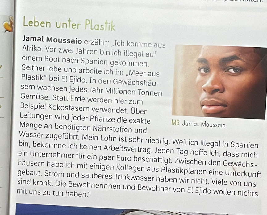 Leben unter Plastik 
Jamal Moussaio erzählt: „Ich komme aus 
Afrika. Vor zwei Jahren bin ich illegal auf 
einem Boot nach Spanien gekommen. 
Seither lebe und arbeite ich im „Meer aus 
Plastik“ bei El Ejido. In den Gewächshäu- 
sern wachsen jedes Jahr Millionen Tonnen 
Gemüse. Statt Erde werden hier zum 
Beispiel Kokosfasern verwendet. Über 
Leitungen wird jeder Pflanze die exakte M3 Jamal Moussaio 
Menge an benötigten Nährstoffen und 
Wasser zugeführt. Mein Lohn ist sehr niedrig. Weil ich illegal in Spanien 
bin, bekomme ich keinen Arbeitsvertrag. Jeden Tag hoffe ich, dass mich 
ein Unternehmer für ein paar Euro beschäftigt. Zwischen den Gewächs- 
häusern habe ich mit einigen Kollegen aus Plastikplanen eine Unterkunft 
gebaut. Strom und sauberes Trinkwasser haben wir nicht. Viele von uns 
sind krank. Die Bewohnerinnen und Bewohner von El Ejido wollen nichts 
mit uns zu tun haben.“