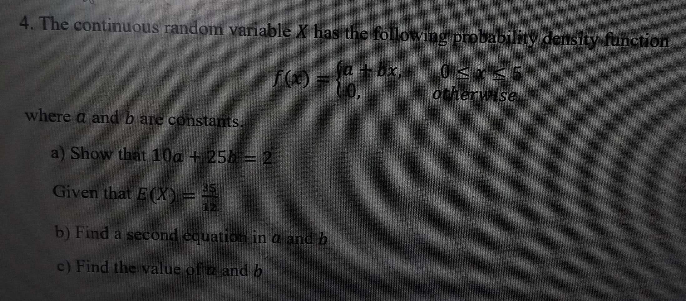 The continuous random variable X has the following probability density function
f(x)=beginarrayl a+bx,0≤ x≤ 5 0,otherwiseendarray.
where a and b are constants.
a) Show that 10a+25b=2
Given that E(X)= 35/12 
b) Find a second equation in a and b
c) Find the value of a and b