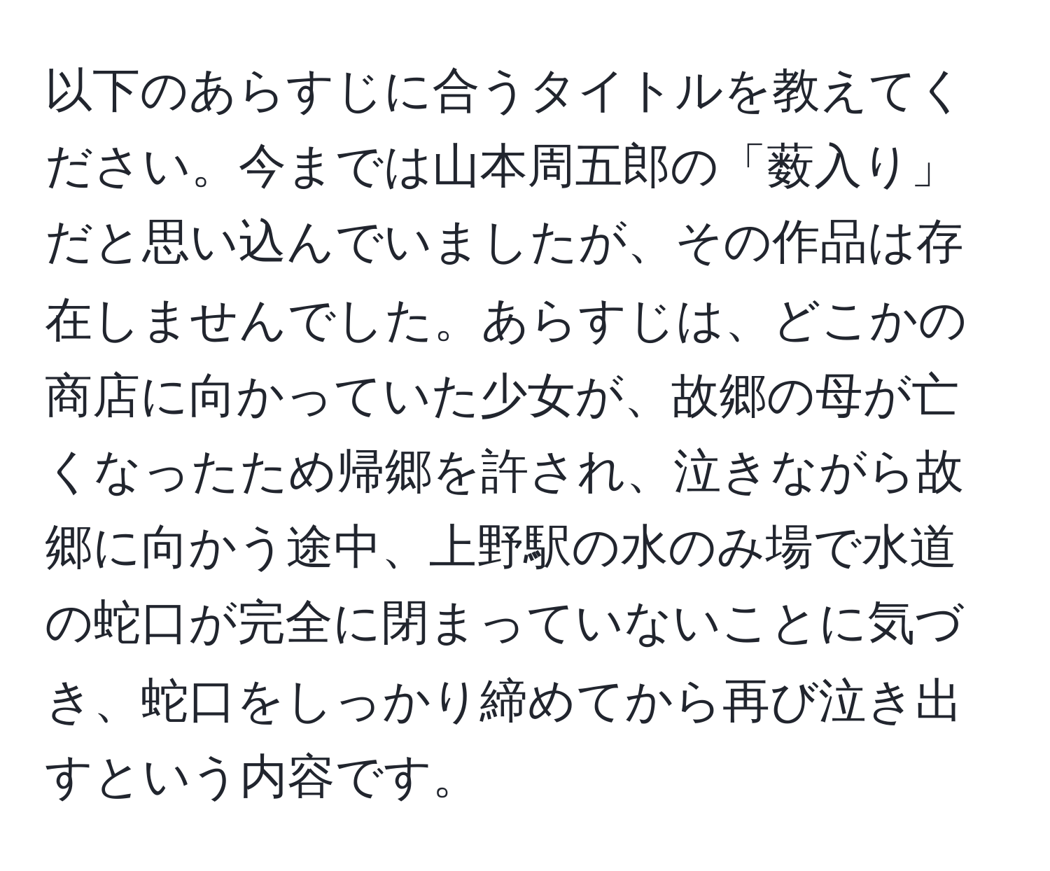 以下のあらすじに合うタイトルを教えてください。今までは山本周五郎の「薮入り」だと思い込んでいましたが、その作品は存在しませんでした。あらすじは、どこかの商店に向かっていた少女が、故郷の母が亡くなったため帰郷を許され、泣きながら故郷に向かう途中、上野駅の水のみ場で水道の蛇口が完全に閉まっていないことに気づき、蛇口をしっかり締めてから再び泣き出すという内容です。