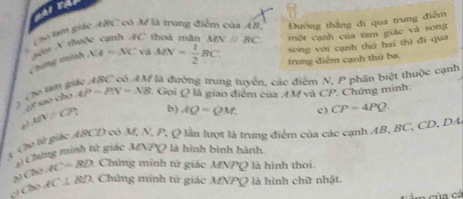 ATA 
( h0 làm giác ABC có M là trung điểm của AB, Đường thắng đi qua trung điểm 
Chứng minh găn N thuộc cạnh overline AC thoá mân MN // BC. một cạnh của tam giác và song
XA=△ Cv a MN= 1/2 BC. 
song với cạnh thứ hai thì đi qua 
trung điểm cạnh thứ ba.
BC V là đường trung tuyển, các điểm N, P phân biệt thuộc cạnh 
A x^2sin x+cos x AP=PN=NB : Gọi Q là giao điểm của AM và CP. Chứng minh:
MN△ CP
b) AQ=QM; c) CP=4PQ. 
4 Cho từ giác ABCD có M, N, P. Q lần lượt là trung điểm của các cạnh AB, BC, CD, DA
3) Chứng minh tử giác MNPQ là hình bình hành.
C(x)AC=BD Chứng minh tử giác MNPQ là hình thoi.
(18)AC⊥ BD 1 Chứng minh tử giác MNPQ là hình chữ nhật. 
cảm của cá