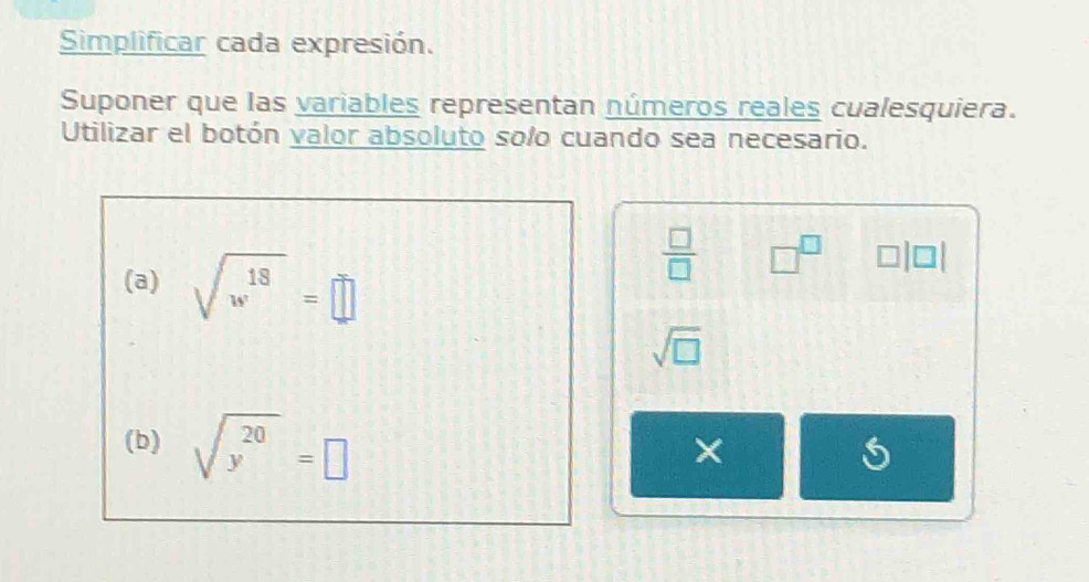 Simplificar cada expresión. 
Suponer que las variables representan números reales cualesquiera. 
Utilizar el botón valor absoluto solo cuando sea necesario. 
(a) sqrt(w^(18))=□
 □ /□   □^(□) □ |□ |
sqrt(□ )
(b) sqrt(y^(20))=□
× 
5