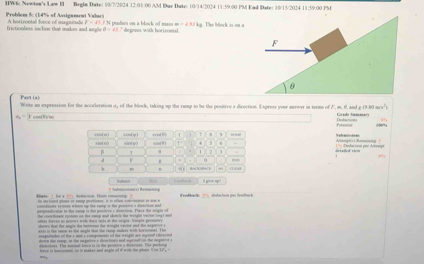 HW6: Newton's Law II Begin Date: 10/7/2024 12:01=00 AM Due Date: 10/14/2024 11:59:00 PM End Date: 10/15/2024 11:59:00 PM
Problem 5: (14% of Assignment Value)
A horizontal force of magnitude F=45.3N pushes on a block of mass m=4.93kg;. The block is on a
frictionless incline that makes and angle θ =43. 7 degrees with horizontal.
Part (a) g(9.80m/s^2).
Write an expression for the acceleration @, of the block, taking up the ramp to be the positive x direction. Express your answer in terms of F, m, θ, and Grade Summary
a_x= |Fcos (θ )/m Deductions 0%
Potential 100%
cos(α) cos(φ) cos(θ) ( 7 8 9 HOME Submissions
sin(α) sin(φ) sin(θ) 1^(wedge)^(4 4 5 6 , . 1% Deduction per Attempt Attempt(s) Remaining: 9
β γ θ / . 1 2 3 → detailed view
d F g + 0 END
h m n √C BACKSPACE 00 CLEAR
Submnit Hiai Feodback I give up!
9 Submission(s) Remaining
Hints: _1_ for a _0%_ deduction. Hints remaining: _0 Feedback: _0% deduction per feedback.
-In inclined plane or ramp problems, it is often convenient to use a
coordinate system where up the ramp is the positive x direction and
perpendicular to the ramp is the positive y direction. Place the origin of
the coordinate system on the ramp and sketch the weight vector (mg) and
other forces as arrows with their tails at the origin. Simple geometry
shows that the angle the between the weight vector and the negative y
axis is the same as the angle that the ramp makes with borizontal. The
magnitudes of the x and y components of the weight are agsinθ (directed
down the ramp, in the negative x direction) and mgcosθ (in the negative 
direction). The normal force is in the positive y direction. The pushing
force is borizontal, so it makes and angle of θwith the plane. Use sumlimits F_x)=
mdx.