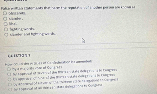 False written statements that harm the reputation of another person are known as
obscenity.
slander.
libel.
fighting words.
slander and fighting words.
QUESTION 7
How could the Articles of Confederation be amended?
by a majority vote of Congress
by approval of seven of the thirteen state delegations to Congress
by approval of nine of the thirteen state delegations to Congress
by approval of eleven of the thirteen state delegations to Congress
by approval of all thirteen state delegations to Congress