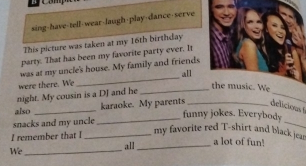 Co m 
sing-have-tell-wear-laugh-play-dance-serve 
This picture was taken at my 16th birthday 
party. That has been my favorite party ever. It 
_ 
was at my uncle's house. My family and friends 
all 
were there. We 
night. My cousin is a DJ and he 
_ 
_ 
also _karaoke. My parents _delicious 
_funny jokes. Everybody 
snacks and my uncle 
_ 
I remember that I_ 
my favorite red T-shirt and black jear 
a lot of fun! 
We_ 
all_