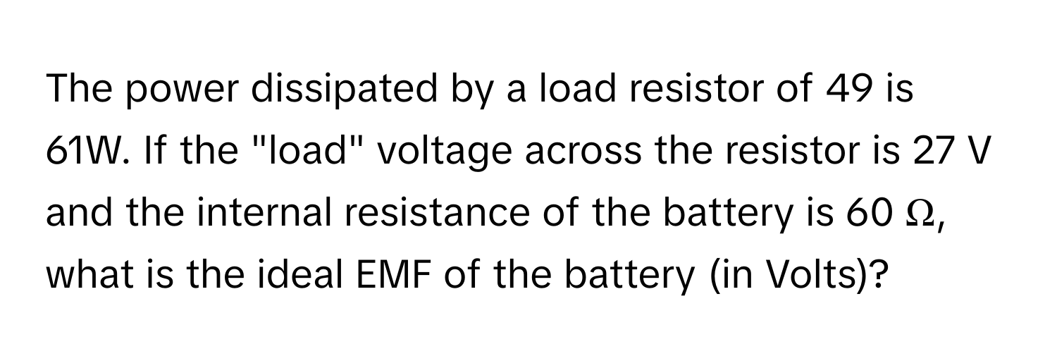 The power dissipated by a load resistor of 49 is 61W. If the "load" voltage across the resistor is 27 V and the internal resistance of the battery is 60 Ω, what is the ideal EMF of the battery (in Volts)?