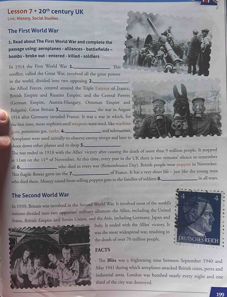 Lesson 7· 20^(th) century UK 
Link: History, Social Studies 
The First World War 
1. Read about The First World War and complete the 
passage using: aeroplanes - alliances - battlefelds - 
bombs - broke out - entered - killed - soldiers 
In 1914 the First World War 1. _. T 
conflict, called the Great War, involved all the great powe 
in the world, divided into two opposing 2._ 
: 
the Allied Forces, centred around the Triple Entente of France, 
British Empire and Russian Empire, and the Central Powers 
(German Empire, Austria-Hungary, Ottoman Empire and 
Bulgaria). Great Britain 3._ the war in August 
1914 after Germany invaded France. It was a war in which, for 
the first time, more sophisticated weapons were used, like machine 
guns, poisonous gas, tanks, 4. _and submarines. 
Aeroplanes were used initially to observe enemy troops and later to 
shoot down other planes and to drop 5._ 
The war ended in 1918 with the Allies' victory after causing the death of more than 9 million people. It stopped 
at 11am on the 11^(th) of November. At this time, every year in the UK there is two minutes' silence to remember 
all 6._ who died in every war (Remembrance Day). British people wear poppies in November. 
This fragile flower grew on the 7. _of France. It has a very short life - just like the young men 
who died there. Money raised from selling poppies goes to the families of soldiers 8._ 
in all wars. 
The Second World War 
In 1939, Britain was involved in the Second World War. It involved most of the world’s 
nations divided into two opposites' military alliances: the Allies, including the United 
States, British Empire and Soviet Union, and the Axis, including Germany, Japan and 
taly. It ended with the Allies' victory. It 
was the most widespread war, resulting in 
he death of over 70 million people. 
ACTS 
The Blitz was a frightening time between September 1940 and 
May 1941 during which aeroplanes attacked British cities, ports and 
industrial areas. London was bombed nearly every night and one 
third of the city was destroyed. 
199