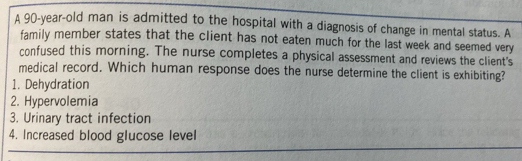 A 90-year-old man is admitted to the hospital with a diagnosis of change in mental status. A 
family member states that the client has not eaten much for the last week and seemed very 
confused this morning. The nurse completes a physical assessment and reviews the client's 
medical record. Which human response does the nurse determine the client is exhibiting? 
1. Dehydration 
2. Hypervolemia 
3. Urinary tract infection 
4. Increased blood glucose level