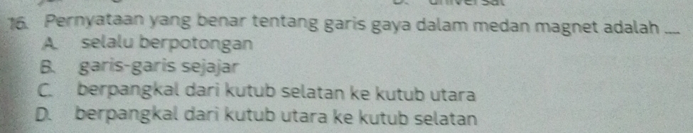 Pernyataan yang benar tentang garis gaya dalam medan magnet adalah ...
A selalu berpotongan
B. garis-garis sejajar
C. berpangkal dari kutub selatan ke kutub utara
D. berpangkal dari kutub utara ke kutub selatan