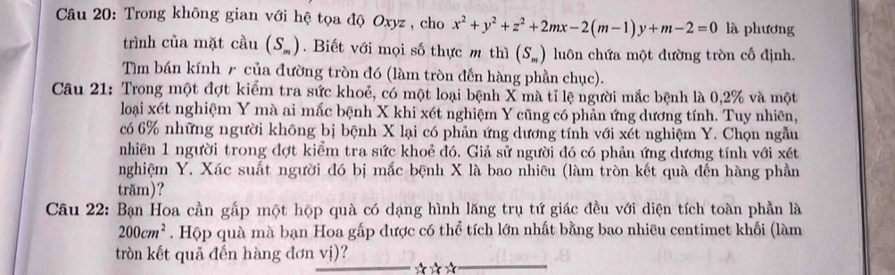 Trong không gian với hệ tọa độ Oxyz , cho x^2+y^2+z^2+2mx-2(m-1)y+m-2=0 là phương 
trình của mặt cầu (S_m). Biết với mọi số thực m thì (S_m) luôn chứa một đường tròn cố định. 
Tìm bán kính 7 của đường tròn đó (làm tròn đến hàng phần chục). 
Câu 21: Trong một đợt kiểm tra sức khoẻ, có một loại bệnh X mà tỉ lệ người mắc bệnh là 0, 2% và một 
loại xét nghiệm Y mà ai mắc bệnh X khi xét nghiệm Y cũng có phản ứng dương tính. Tuy nhiên, 
có 6% những người không bị bệnh X lại có phản ứng dương tính với xét nghiệm Y. Chọn ngẫu 
nhiên 1 người trong đợt kiểm tra sức khoẻ đó. Giả sử người đó có phản ứng dương tính với xét 
nghiệm Y. Xác suất người đó bị mắc bệnh X là bao nhiêu (làm tròn kết quà đến hàng phần 
trăm)? 
Câu 22: Bạn Hoa cần gấp một hộp quà có dạng hình lăng trụ tứ giác đều với diện tích toàn phần là
200cm^2. Hộp quà mà bạn Hoa gấp được có thể tích lớn nhất bằng bao nhiều centimet khối (làm 
tròn kết quả đến hàng đơn vị)? 

__