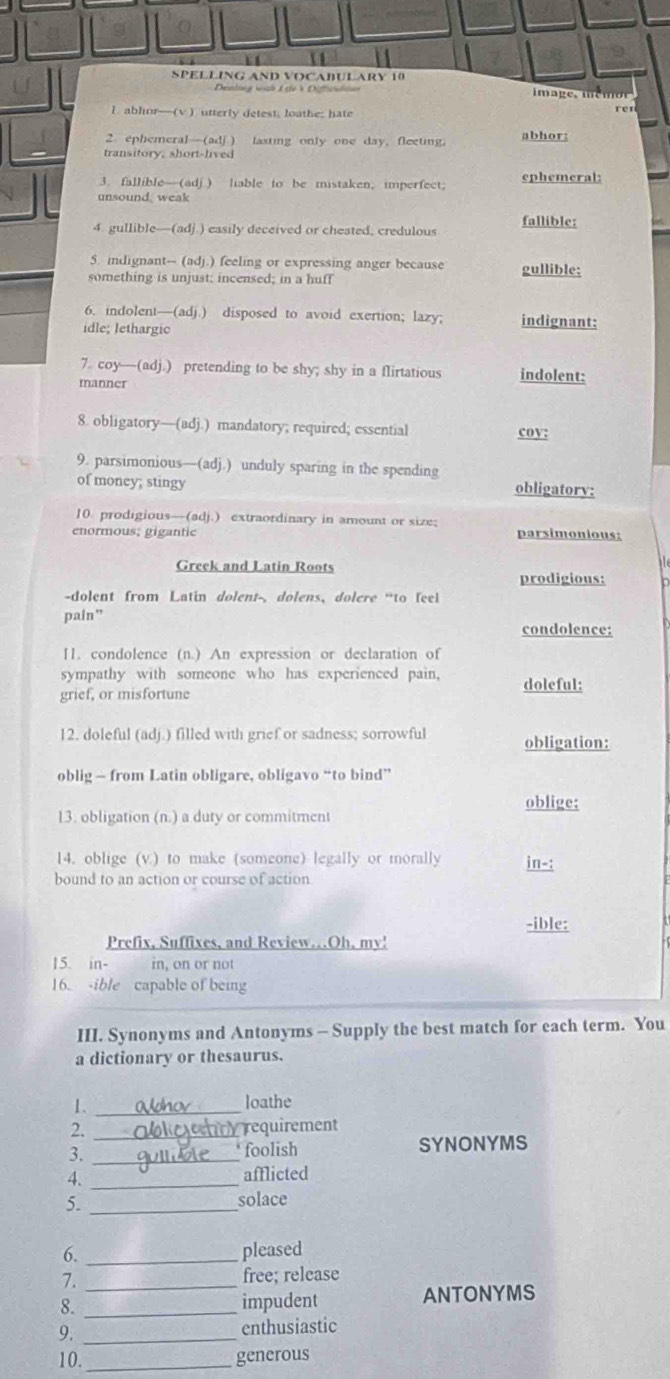 SPELLING AND VOCABULARY 10
Denlnng wàh Lde ở Difcstn im a ge , m é m o r
I. abhor—(v ) utterly detest, loathe; hate ren
2 ephemeral—(adj ) lasting only one day, fleeting. abhor:
transitory, short-lived
3. fallible—(adj.) liable to be mistaken, imperfect; ephemeral:
unsound. weak
4. gullible—(adj.) easily deceived or cheated, credulous fallible:
5. indignant-- (adj.) feeling or expressing anger because gullible:
something is unjust; incensed; in a huff
6. indolent—(adj.) disposed to avoid exertion; lazy; indignant:
idle; lethargic
7. coy—(adj.) pretending to be shy; shy in a flirtatious indolent:
manner
8. obligatory—(adj.) mandatory; required; essential coy:
9. parsimonious—(a dj.) unduly sparing in the spending
of money; stingy obligatory:
10. prodigious—(adj.) extraordinary in amount or size;
enormous; gigantic parsimonious:
Greek and Latin Roots
prodigious:
-dolent from Latin dolent-, dolens, dolere “to feel
pain”
condolence:
[. condolence (n.) An expression or declaration of
sympathy with someone who has experienced pain, doleful:
grief, or misfortune
12. doleful (adj.) filled with grief or sadness; sorrowful obligation:
oblig — from Latin obligare, obligavo “to bind”
oblige;
13. obligation (n.) a duty or commitment
14. oblige (v) to make (someone) legally or morally in-:
bound to an action or course of action
-ible:
Prefix, Suffixes, and Review.Oh, my!
15. in- in, on or not
16. -ible capable of being
III. Synonyms and Antonyms - Supply the best match for each term. You
a dictionary or thesaurus.
1. _loathe
2. _requirement
3. _SYNONYMS
foolish
4._
afflicted
5._
solace
6. _pleased
7._
free; release
8. _impudent ANTONYMS
9. _enthusiastic
10. _generous