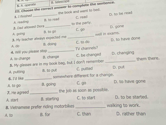 4, A.
5. A. operate B. telescope
III. Choose the correct answer to complete the sentence.
1. I finished the book and went to bed.
A. reading _B. to read C. read D. to be read
2. Dad allowed Dora _to the party.
A. going B. to go C. go D. gone
3. My teacher always expected me _well in exams.
A. do B. doing C. to do D. to have done
4. Will you please stop _TV channels?
A. to change B. change C. be changed D. changing
5. My glasses are in my book bag, but I don’t remember _them there.
A. putting B. to put C. putted D. put
6. I'd like _somewhere different for a change.
A. to go B. going C. go D. to have gone
7. He agreed _the job as soon as possible.
A. start B. starting C. to start D. to be started.
8. Vietnamese prefer riding motorbikes _walking to work.
A. to B. for C. than D. rather than