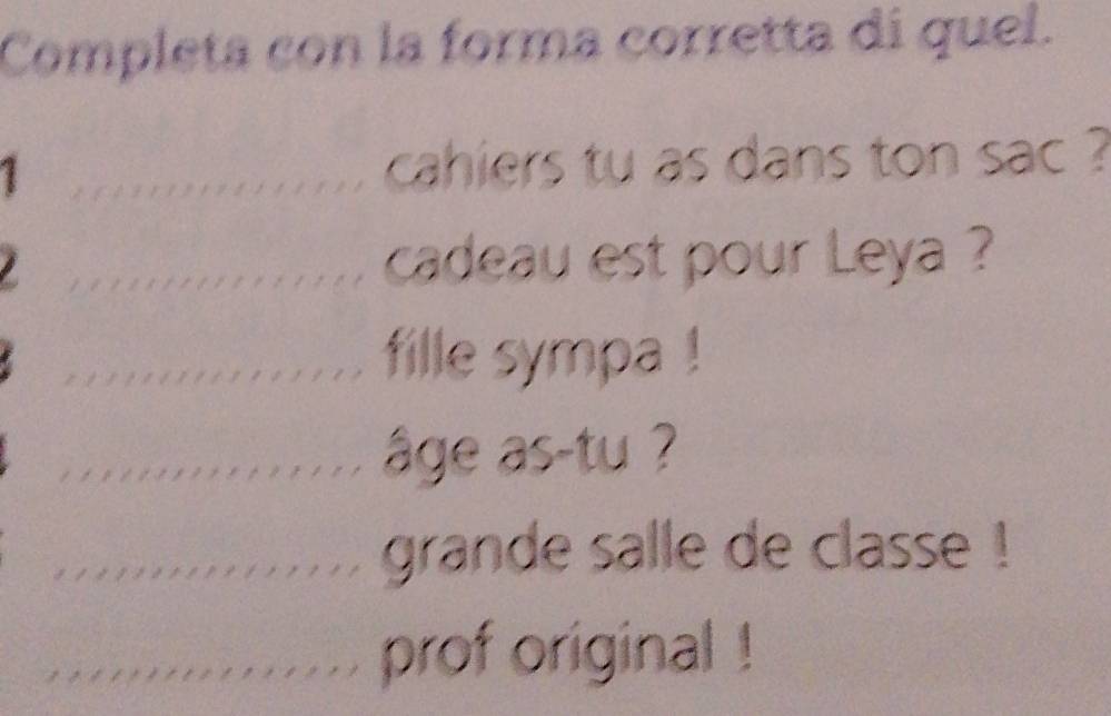 Completa con la forma corretta di quel. 
_ 
cahiers tu as dans ton sac ? 
_ 
cadeau est pour Leya ? 
_ 
_fille sympa ! 
_âge as-tu ? 
_grande salle de classe ! 
_prof original !