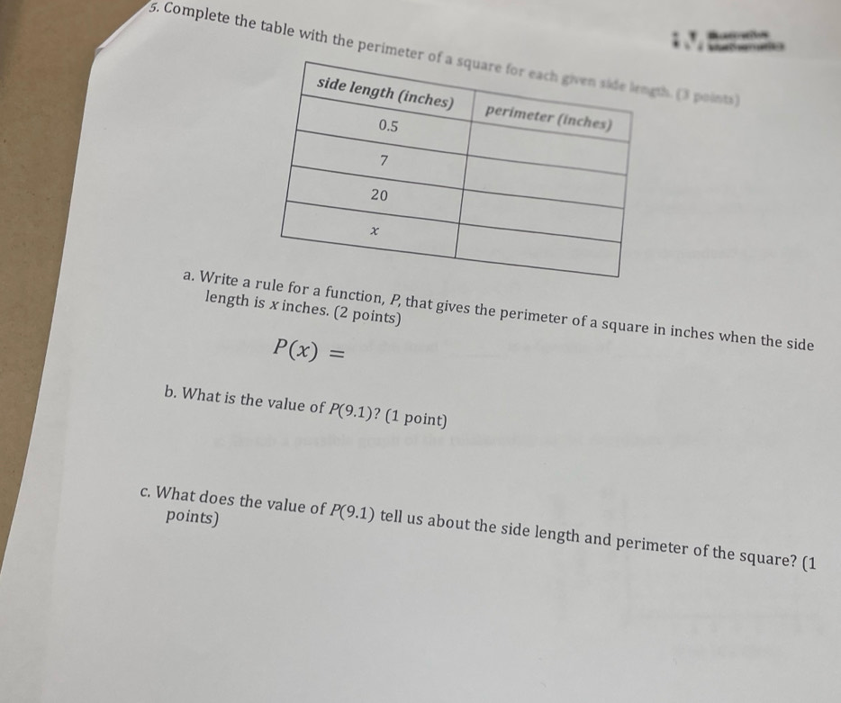 Rucovtos 
S an 
5. Complete the table with the perimeteth. (3 points) 
length is x inches. (2 points) 
a. Write a for a function, P, that gives the perimeter of a square in inches when the side
P(x)=
b. What is the value of P(9.1) ? (1 point) 
points) 
c. What does the value of P(9.1) tell us about the side length and perimeter of the square? (1